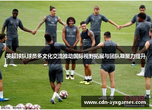 英超球队球员多文化交流推动国际视野拓展与团队凝聚力提升 英超球队球员多文化交流推动国际视野拓展与团队凝聚力提升