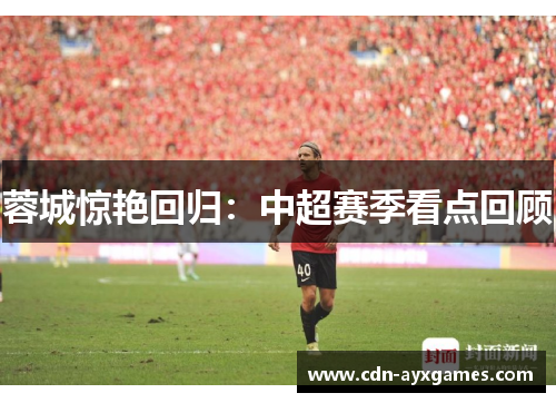 蓉城惊艳回归:中超赛季看点回顾 蓉城惊艳回归:中超赛季看点回顾