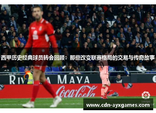 西甲历史经典球员转会回顾:那些改变联赛格局的交易与传奇故事 西甲历史经典球员转会回顾:那些改变联赛格局的交易与传奇故事