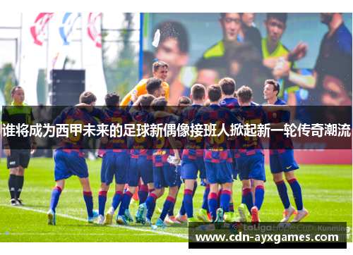 谁将成为西甲未来的足球新偶像接班人掀起新一轮传奇潮流 谁将成为西甲未来的足球新偶像接班人掀起新一轮传奇潮流