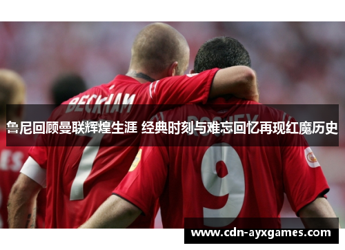 鲁尼回顾曼联辉煌生涯 经典时刻与难忘回忆再现红魔历史