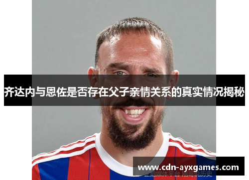 齐达内与恩佐是否存在父子亲情关系的真实情况揭秘 齐达内与恩佐是否存在父子亲情关系的真实情况揭秘