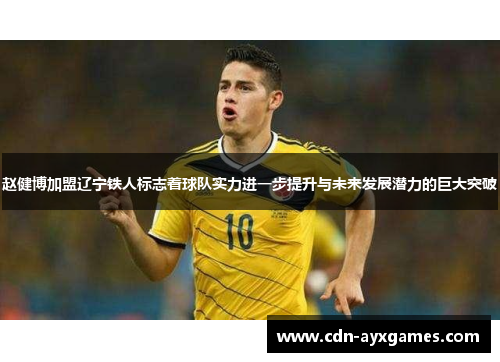 赵健博加盟辽宁铁人标志着球队实力进一步提升与未来发展潜力的巨大突破 赵健博加盟辽宁铁人标志着球队实力进一步提升与未来发展潜力的巨大突破