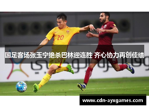 国足客场张玉宁绝杀巴林迎连胜 齐心协力再创佳绩