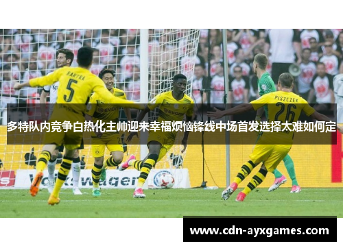 多特队内竞争白热化主帅迎来幸福烦恼锋线中场首发选择太难如何定 多特队内竞争白热化主帅迎来幸福烦恼锋线中场首发选择太难如何定